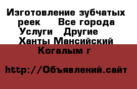 Изготовление зубчатых реек . - Все города Услуги » Другие   . Ханты-Мансийский,Когалым г.